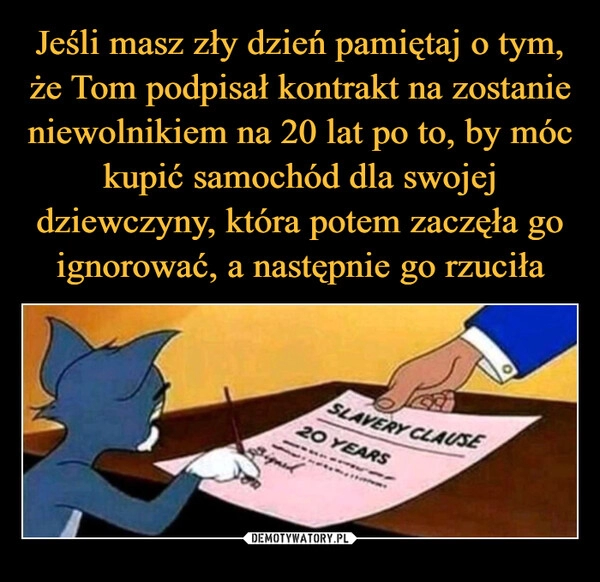 
    Jeśli masz zły dzień pamiętaj o tym, że Tom podpisał kontrakt na zostanie niewolnikiem na 20 lat po to, by móc kupić samochód dla swojej dziewczyny, która potem zaczęła go ignorować, a następnie go rzuciła