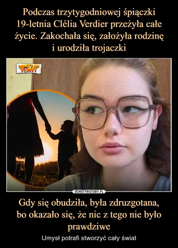 
    Podczas trzytygodniowej śpiączki 19-letnia Clélia Verdier przeżyła całe życie. Zakochała się, założyła rodzinę i urodziła trojaczki Gdy się obudziła, była zdruzgotana, bo okazało się, że nic z tego nie było prawdziwe