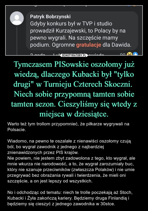 
    Tymczasem PISowskie oszołomy już wiedzą, dlaczego Kubacki był "tylko drugi" w Turnieju Czterech Skoczni.
Niech sobie przypomną tamten sobie tamten sezon. Cieszyliśmy się wtedy z miejsca w dziesiątce. 