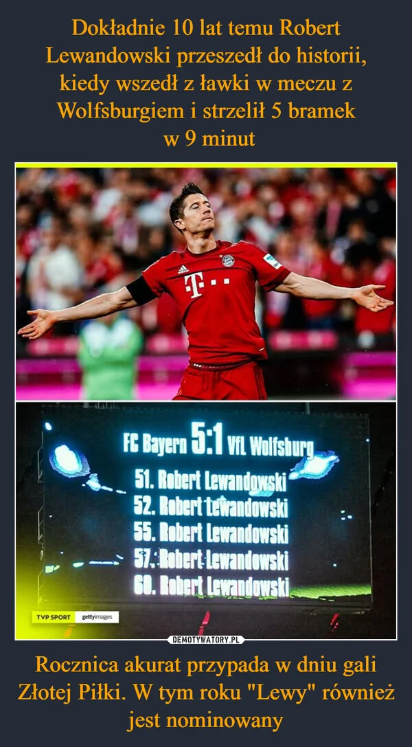 
    Dokładnie 10 lat temu Robert Lewandowski przeszedł do historii, kiedy wszedł z ławki w meczu z Wolfsburgiem i strzelił 5 bramek w 9 minut Rocznica akurat przypada w dniu gali Złotej Piłki. W tym roku 