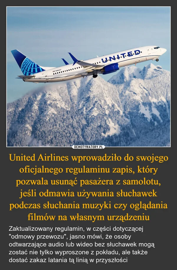 
    United Airlines wprowadziło do swojego oficjalnego regulaminu zapis, który pozwala usunąć pasażera z samolotu, jeśli odmawia używania słuchawek podczas słuchania muzyki czy oglądania filmów na własnym urządzeniu