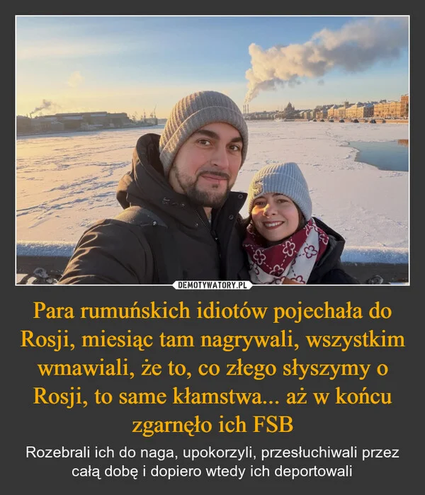 
    Para rumuńskich idiotów pojechała do Rosji, miesiąc tam nagrywali, wszystkim wmawiali, że to, co złego słyszymy o Rosji, to same kłamstwa... aż w końcu zgarnęło ich FSB