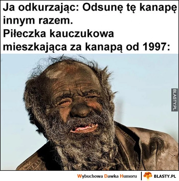 
    Ja odkurzając: odsunę kanapę innym razem, piłeczka kauczukowa mieszkająca za kanapą od 1997 roku cała brudna