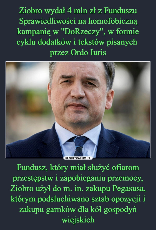 
    Ziobro wydał 4 mln zł z Funduszu Sprawiedliwości na homofobiczną kampanię w "DoRzeczy", w formie cyklu dodatków i tekstów pisanych 
przez Ordo Iuris Fundusz, który miał służyć ofiarom przestępstw i zapobieganiu przemocy, Ziobro użył do m. in. zakupu Pegasusa, którym podsłuchiwano sztab opozycji i zakupu garnków dla kół gospodyń wiejskich