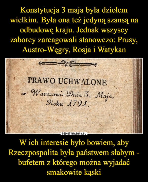 
    Konstytucja 3 maja była dziełem wielkim. Była ona też jedyną szansą na odbudowę kraju. Jednak wszyscy zaborcy zareagowali stanowczo: Prusy, Austro-Węgry, Rosja i Watykan W ich interesie było bowiem, aby Rzeczpospolita była państwem słabym - bufetem z którego można wyjadać smakowite kąski