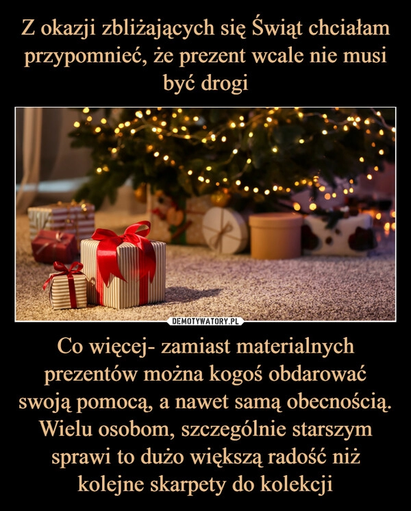 
    Z okazji zbliżających się Świąt chciałam przypomnieć, że prezent wcale nie musi być drogi Co więcej- zamiast materialnych prezentów można kogoś obdarować swoją pomocą, a nawet samą obecnością. Wielu osobom, szczególnie starszym sprawi to dużo większą radość niż kolejne skarpety do kolekcji