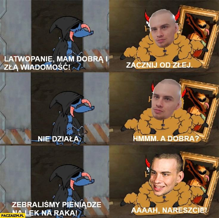 
    Łatwogang łatwopanie mam dobrą i złą wiadomość, zacznij od złej nie działa a dobra? Zebraliśmy pieniądze na lek na raka nareszcie
