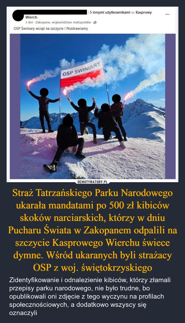 
    Straż Tatrzańskiego Parku Narodowego ukarała mandatami po 500 zł kibiców skoków narciarskich, którzy w dniu Pucharu Świata w Zakopanem odpalili na szczycie Kasprowego Wierchu świece dymne. Wśród ukaranych byli strażacy OSP z woj. świętokrzyskiego