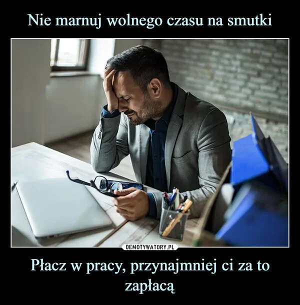 
    Nie marnuj wolnego czasu na smutki Płacz w pracy, przynajmniej ci za to zapłacą