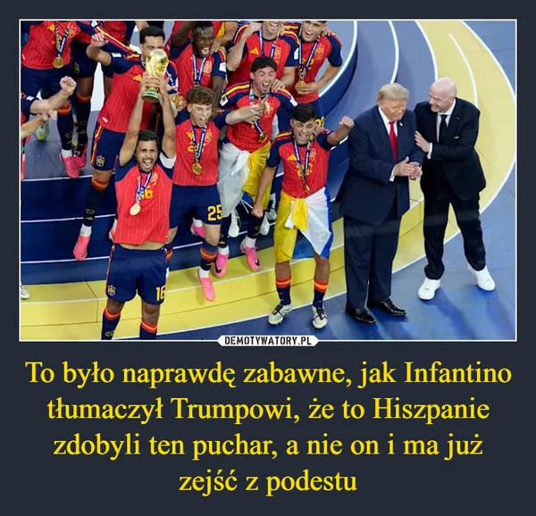 
    To było naprawdę zabawne, jak Infantino tłumaczył Trumpowi, że to Hiszpanie zdobyli ten puchar, a nie on i ma już zejść z podestu