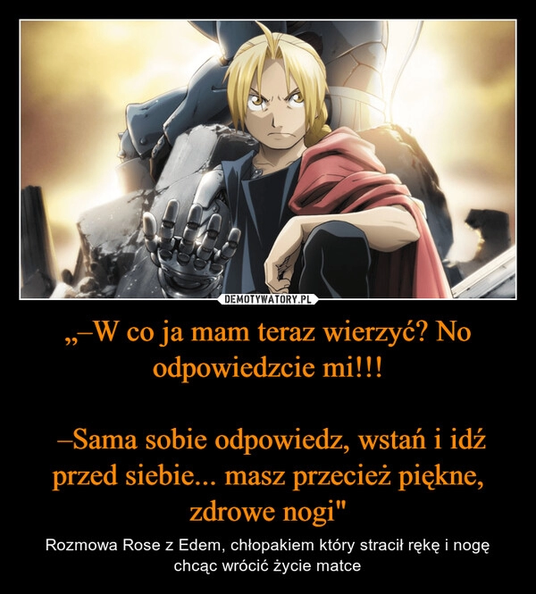 
    „–W co ja mam teraz wierzyć? No odpowiedzcie mi!!!

 –Sama sobie odpowiedz, wstań i idź przed siebie... masz przecież piękne, zdrowe nogi"