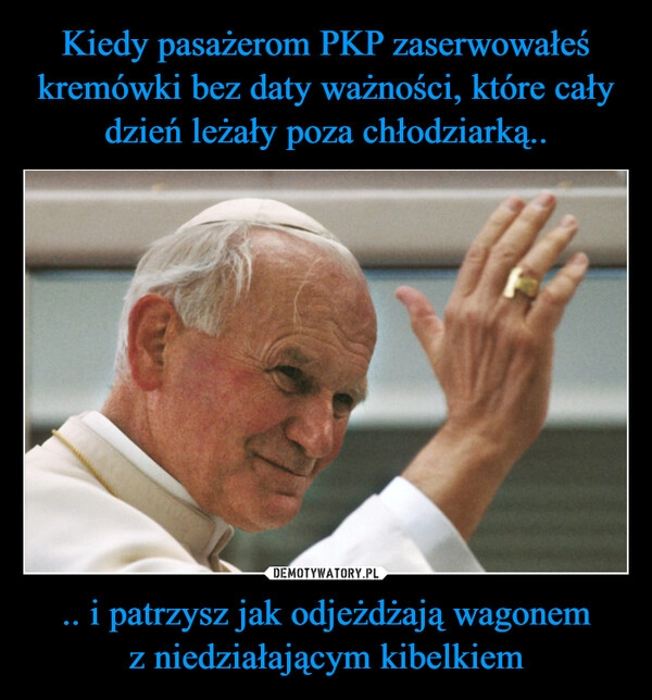 
    Kiedy pasażerom PKP zaserwowałeś kremówki bez daty ważności, które cały dzień leżały poza chłodziarką.. .. i patrzysz jak odjeżdżają wagonem z niedziałającym kibelkiem