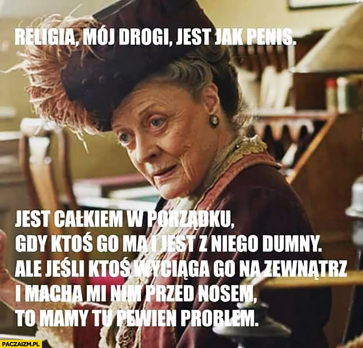 
    Religia mój drogi jest jak penis, jest całkiem w porządku gdy ktoś go ma i jest z dumny, ale jeśli wyciąga i macha nim przed nosem to mamy tu pewien problem