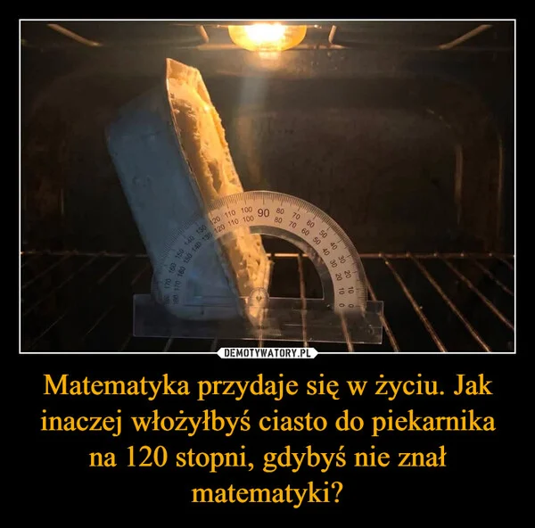 
    Matematyka przydaje się w życiu. Jak inaczej włożyłbyś ciasto do piekarnika na 120 stopni, gdybyś nie znał matematyki?