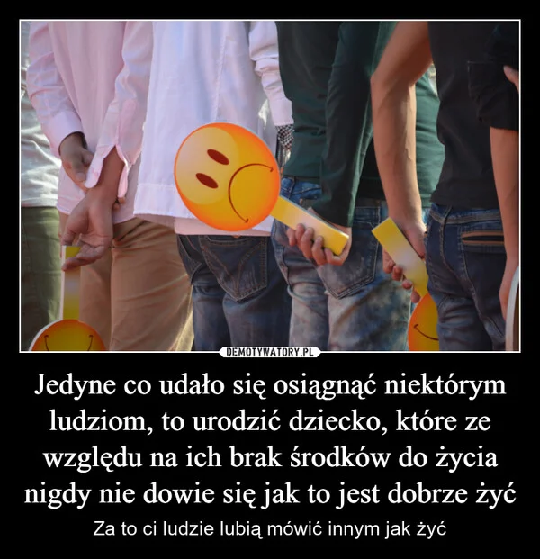 
    Jedyne co udało się osiągnąć niektórym ludziom, to urodzić dziecko, które ze względu na ich brak środków do życia nigdy nie dowie się jak to jest dobrze żyć
