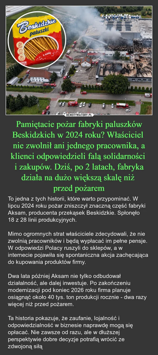 
    Pamiętacie pożar fabryki paluszków Beskidzkich w 2024 roku? Właściciel nie zwolnił ani jednego pracownika, a klienci odpowiedzieli falą solidarności i zakupów. Dziś, po 2 latach, fabryka działa na dużo większą skalę niż przed pożarem