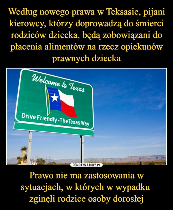 
    Według nowego prawa w Teksasie, pijani kierowcy, którzy doprowadzą do śmierci rodziców dziecka, będą zobowiązani do płacenia alimentów na rzecz opiekunów prawnych dziecka Prawo nie ma zastosowania w sytuacjach, w których w wypadku 
zginęli rodzice osoby dorosłej