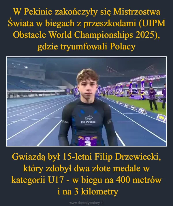 
    W Pekinie zakończyły się Mistrzostwa Świata w biegach z przeszkodami (UIPM Obstacle World Championships 2025), gdzie tryumfowali Polacy Gwiazdą był 15-letni Filip Drzewiecki, który zdobył dwa złote medale w kategorii U17 - w biegu na 400 metrów i na 3 kilometry