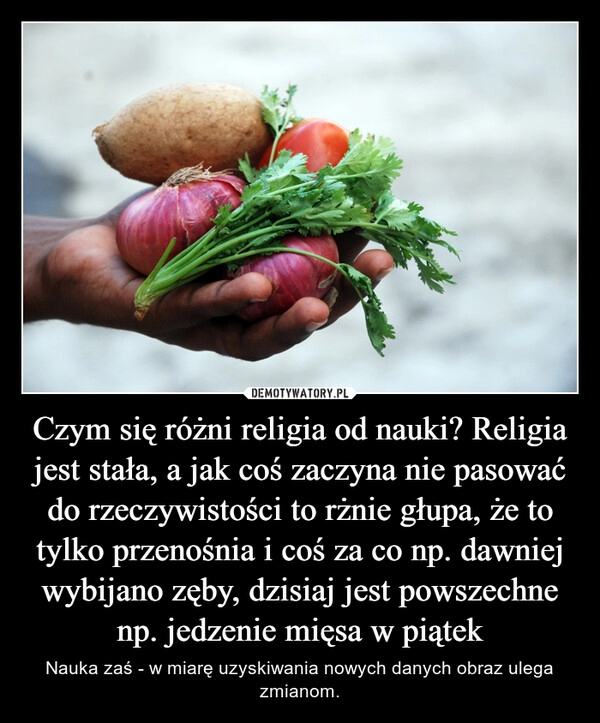 
    Czym się różni religia od nauki? Religia jest stała, a jak coś zaczyna nie pasować do rzeczywistości to rżnie głupa, że to tylko przenośnia i coś za co np. dawniej wybijano zęby, dzisiaj jest powszechne np. jedzenie mięsa w piątek