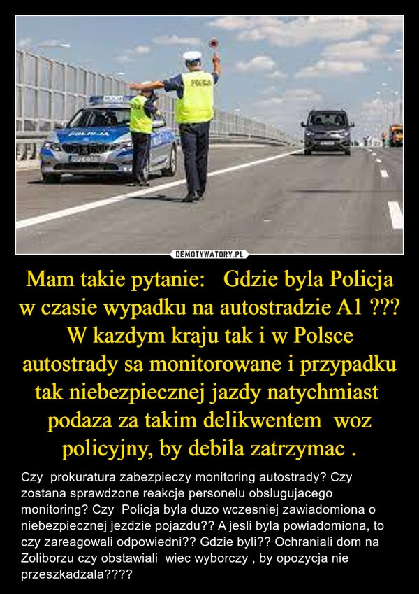 
    Mam takie pytanie:   Gdzie byla Policja w czasie wypadku na autostradzie A1 ??? W kazdym kraju tak i w Polsce autostrady sa monitorowane i przypadku tak niebezpiecznej jazdy natychmiast  podaza za takim delikwentem  woz policyjny, by debila zatrzymac .