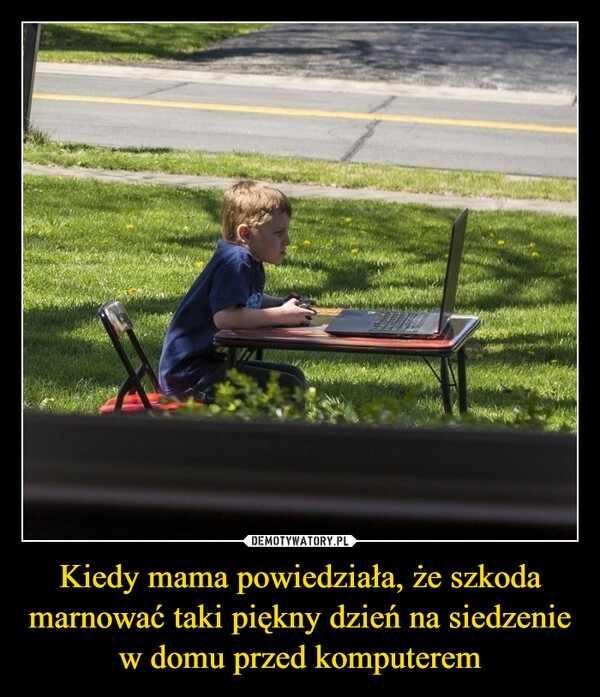 
    Kiedy mama powiedziała, że szkoda marnować taki piękny dzień na siedzenie w domu przed komputerem