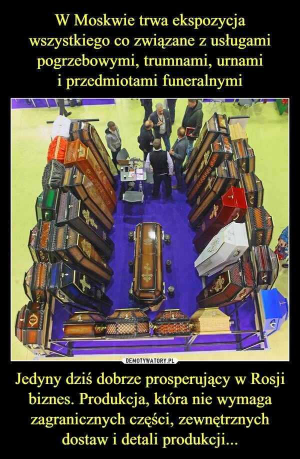 
    
W Moskwie trwa ekspozycja wszystkiego co związane z usługami pogrzebowymi, trumnami, urnami
i przedmiotami funeralnymi Jedyny dziś dobrze prosperujący w Rosji biznes. Produkcja, która nie wymaga zagranicznych części, zewnętrznych dostaw i detali produkcji... 