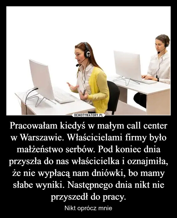 
    Pracowałam kiedyś w małym call center w Warszawie. Właścicielami firmy było małżeństwo serbów. Pod koniec dnia przyszła do nas właścicielka i oznajmiła, że nie wypłacą nam dniówki, bo mamy słabe wyniki. Następnego dnia nikt nie przyszedł do pracy.