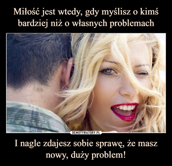 
    Miłość jest wtedy, gdy myślisz o kimś bardziej niż o własnych problemach I nagle zdajesz sobie sprawę, że masz nowy, duży problem!