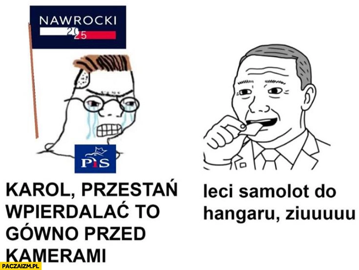 
    Wyborca PiS Karol przestań wpierdzielać to gówno przed kamerami snus leci samolot do hangaru ziuu