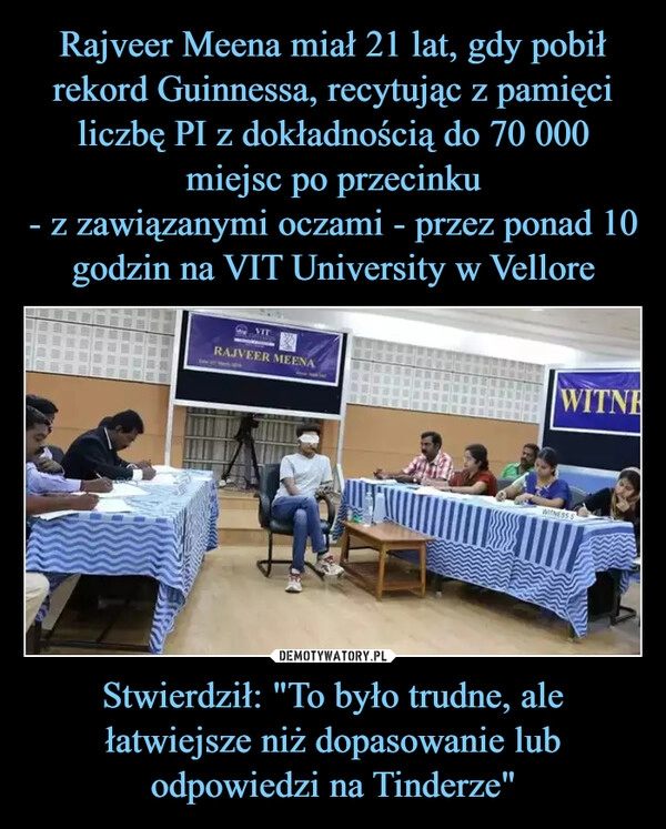 
    Rajveer Meena miał 21 lat, gdy pobił rekord Guinnessa, recytując z pamięci
liczbę PI z dokładnością do 70 000 miejsc po przecinku
- z zawiązanymi oczami - przez ponad 10 godzin na VIT University w Vellore Stwierdził: "To było trudne, ale łatwiejsze niż dopasowanie lub odpowiedzi na Tinderze"