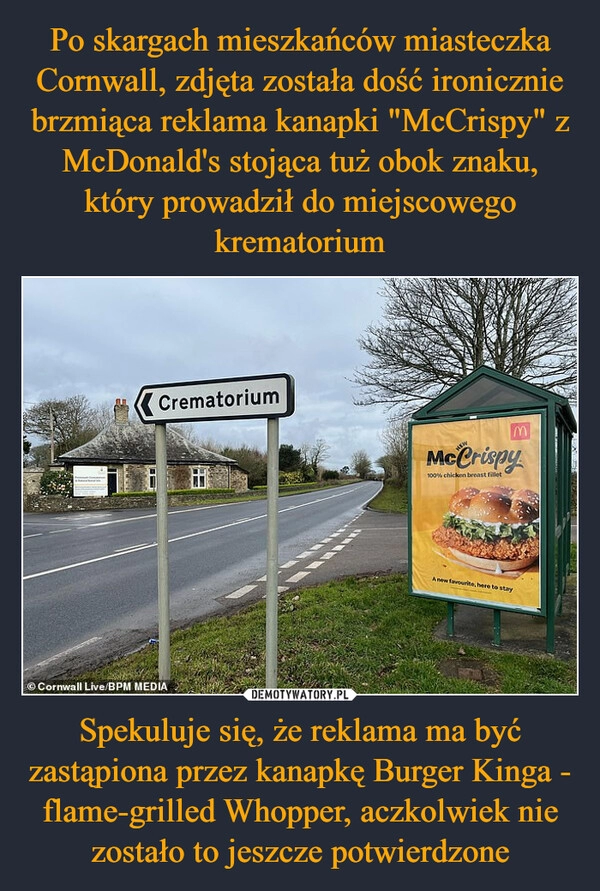 
    Po skargach mieszkańców miasteczka Cornwall, zdjęta została dość ironicznie brzmiąca reklama kanapki "McCrispy" z McDonald's stojąca tuż obok znaku, który prowadził do miejscowego krematorium Spekuluje się, że reklama ma być zastąpiona przez kanapkę Burger Kinga - flame-grilled Whopper, aczkolwiek nie zostało to jeszcze potwierdzone