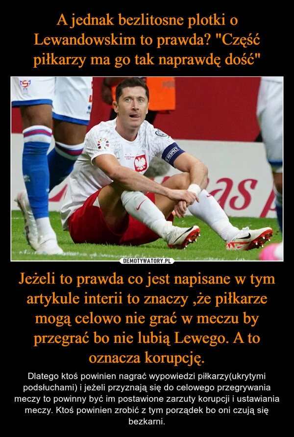 
    A jednak bezlitosne plotki o Lewandowskim to prawda? "Część piłkarzy ma go tak naprawdę dość" Jeżeli to prawda co jest napisane w tym artykule interii to znaczy ,że piłkarze mogą celowo nie grać w meczu by przegrać bo nie lubią Lewego. A to oznacza korupcję.