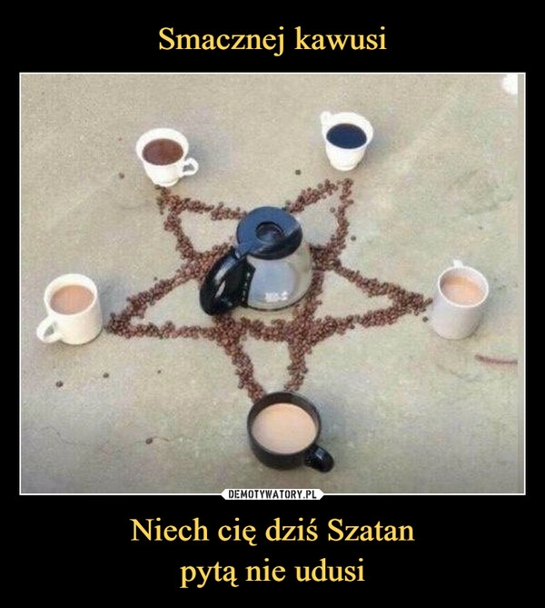 
    Smacznej kawusi Niech cię dziś Szatan
pytą nie udusi