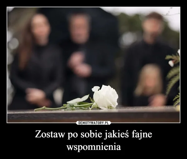 Zostaw po sobie jakieś fajne wspomnienia