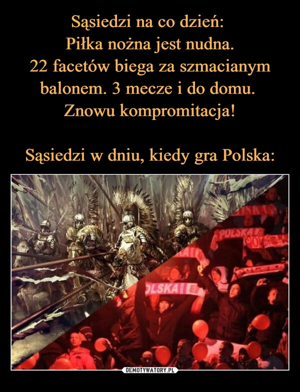 
    Sąsiedzi na co dzień: 
Piłka nożna jest nudna.
22 facetów biega za szmacianym balonem. 3 mecze i do domu. 
Znowu kompromitacja!

Sąsiedzi w dniu, kiedy gra Polska: