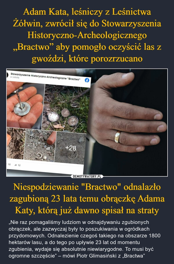 
    Adam Kata, leśniczy z Leśnictwa Żółwin, zwrócił się do Stowarzyszenia Historyczno-Archeologicznego „Bractwo” aby pomogło oczyścić las z gwoździ, które porozrzucano Niespodziewanie "Bractwo" odnalazło zagubioną 23 lata temu obrączkę Adama Katy, którą już dawno spisał na straty