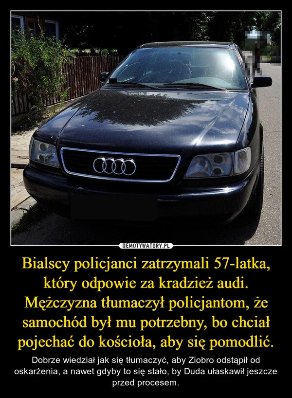 
    Bialscy policjanci zatrzymali 57-latka, który odpowie za kradzież audi. Mężczyzna tłumaczył policjantom, że samochód był mu potrzebny, bo chciał pojechać do kościoła, aby się pomodlić.