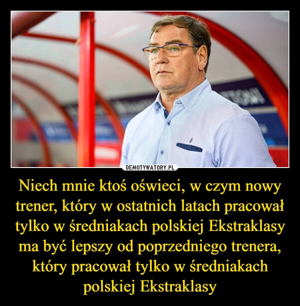 
    Niech mnie ktoś oświeci, w czym nowy trener, który w ostatnich latach pracował tylko w średniakach polskiej Ekstraklasy ma być lepszy od poprzedniego trenera, który pracował tylko w średniakach polskiej Ekstraklasy