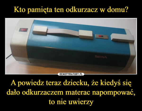 
    Kto pamięta ten odkurzacz w domu? A powiedz teraz dziecku, że kiedyś się dało odkurzaczem materac napompować, to nie uwierzy