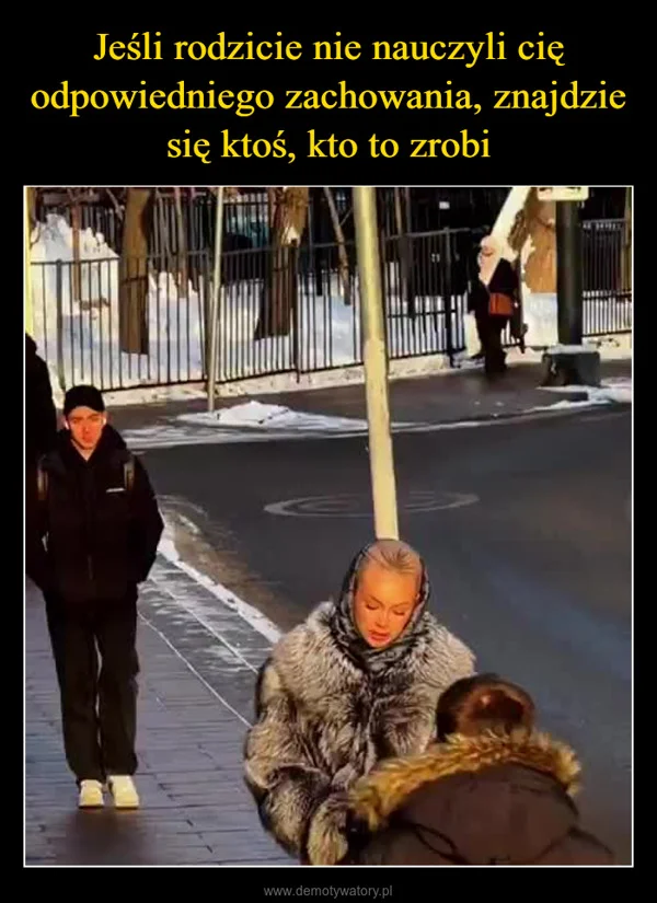 
    Jeśli rodzicie nie nauczyli cię odpowiedniego zachowania, znajdzie się ktoś, kto to zrobi