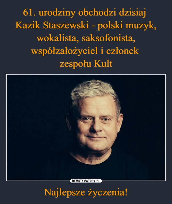 
    61. urodziny obchodzi dzisiaj 
Kazik Staszewski - polski muzyk, wokalista, saksofonista, współzałożyciel i członek 
zespołu Kult Najlepsze życzenia!