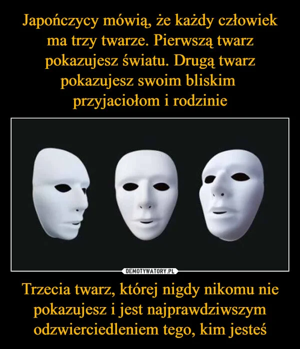 Japończycy mówią, że każdy człowiek ma trzy twarze. Pierwszą twarz pokazujesz światu. Drugą twarz pokazujesz swoim bliskim przyjaciołom i rodzinie Trzecia twarz, której nigdy nikomu nie pokazujesz i jest najprawdziwszym odzwierciedleniem tego, kim jesteś