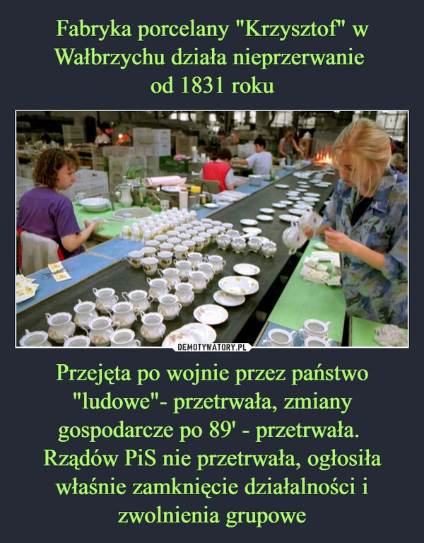 
    Fabryka porcelany "Krzysztof" w Wałbrzychu działa nieprzerwanie
od 1831 roku Przejęta po wojnie przez państwo "ludowe"- przetrwała, zmiany gospodarcze po 89' - przetrwała.
Rządów PiS nie przetrwała, ogłosiła właśnie zamknięcie działalności i zwolnienia grupowe 