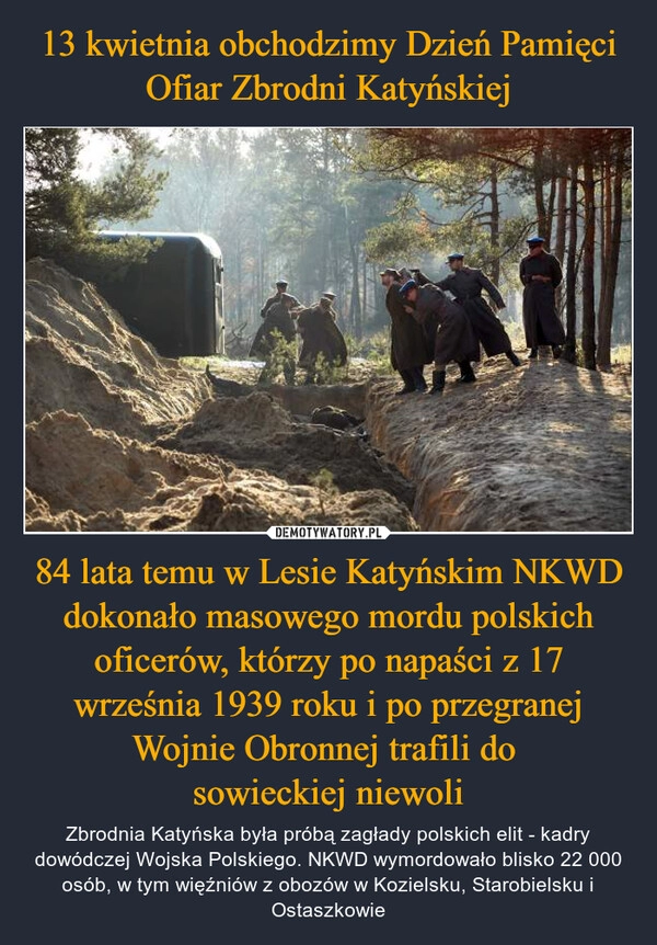 
    13 kwietnia obchodzimy Dzień Pamięci Ofiar Zbrodni Katyńskiej 84 lata temu w Lesie Katyńskim NKWD dokonało masowego mordu polskich oficerów, którzy po napaści z 17 września 1939 roku i po przegranej Wojnie Obronnej trafili do 
sowieckiej niewoli