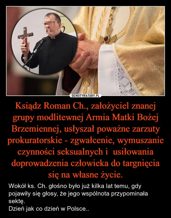 
    Ksiądz Roman Ch., założyciel znanej grupy modlitewnej Armia Matki Bożej Brzemiennej, usłyszał poważne zarzuty prokuratorskie - zgwałcenie, wymuszanie czynności seksualnych i usiłowania doprowadzenia człowieka do targnięcia się na własne życie.