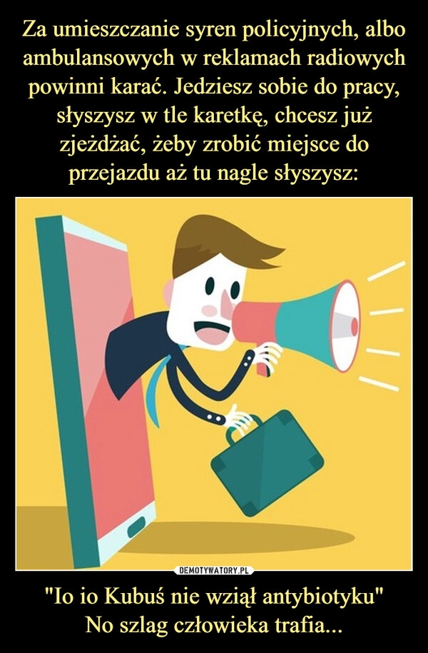 
    Za umieszczanie syren policyjnych, albo ambulansowych w reklamach radiowych powinni karać. Jedziesz sobie do pracy, słyszysz w tle karetkę, chcesz już zjeżdżać, żeby zrobić miejsce do przejazdu aż tu nagle słyszysz: "Io io Kubuś nie wziął antybiotyku"
No szlag człowieka trafia...