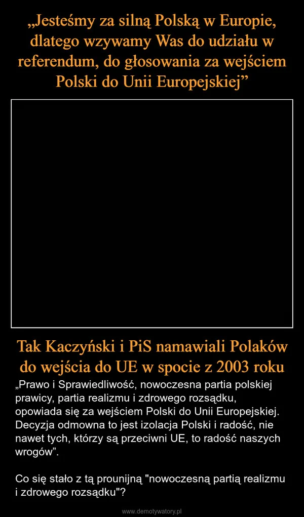 
    „Jesteśmy za silną Polską w Europie, dlatego wzywamy Was do udziału w referendum, do głosowania za wejściem Polski do Unii Europejskiej” Tak Kaczyński i PiS namawiali Polaków do wejścia do UE w spocie z 2003 roku