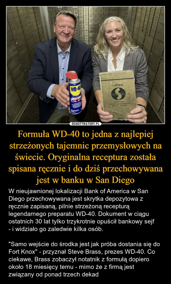 
    Formuła WD-40 to jedna z najlepiej strzeżonych tajemnic przemysłowych na świecie. Oryginalna receptura została spisana ręcznie i do dziś przechowywana jest w banku w San Diego