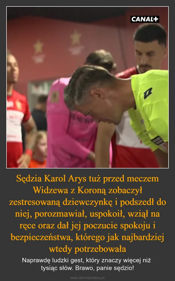 
    Sędzia Karol Arys tuż przed meczem Widzewa z Koroną zobaczył zestresowaną dziewczynkę i podszedł do niej, porozmawiał, uspokoił, wziął na ręce oraz dał jej poczucie spokoju i bezpieczeństwa, którego jak najbardziej wtedy potrzebowała