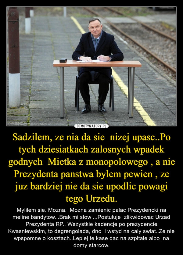 
    Sadzilem, ze nia da sie  nizej upasc..Po tych dziesiatkach zalosnych wpadek godnych  Mietka z monopolowego , a nie Prezydenta panstwa bylem pewien , ze juz bardziej nie da sie upodlic powagi tego Urzedu.